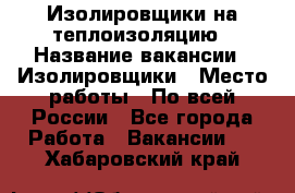 Изолировщики на теплоизоляцию › Название вакансии ­ Изолировщики › Место работы ­ По всей России - Все города Работа » Вакансии   . Хабаровский край